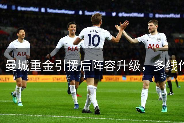 曼城重金引援后阵容升级，多线作战面临考验